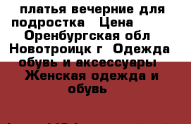 платья вечерние для подростка › Цена ­ 500 - Оренбургская обл., Новотроицк г. Одежда, обувь и аксессуары » Женская одежда и обувь   